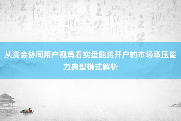 从资金协同用户视角看实盘融资开户的市场承压能力典型模式解析