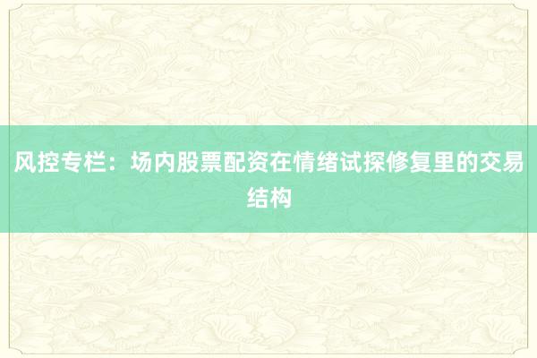 风控专栏：场内股票配资在情绪试探修复里的交易结构