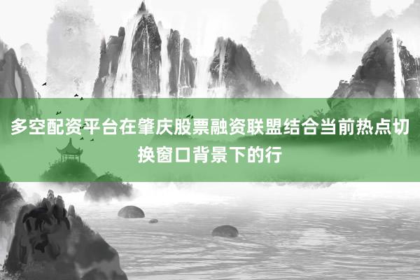 多空配资平台在肇庆股票融资联盟结合当前热点切换窗口背景下的行