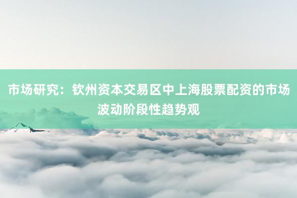 市场研究：钦州资本交易区中上海股票配资的市场波动阶段性趋势观