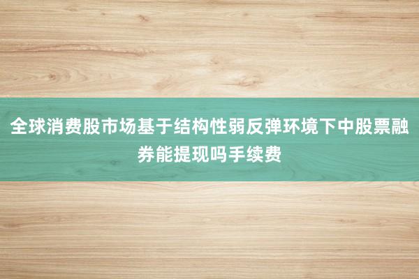 全球消费股市场基于结构性弱反弹环境下中股票融券能提现吗手续费