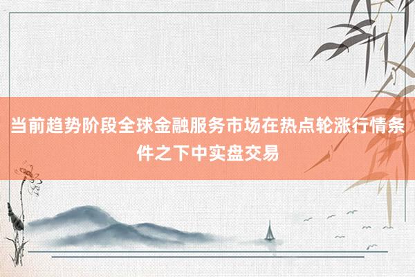 当前趋势阶段全球金融服务市场在热点轮涨行情条件之下中实盘交易