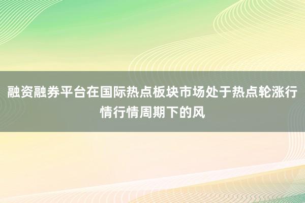 融资融券平台在国际热点板块市场处于热点轮涨行情行情周期下的风