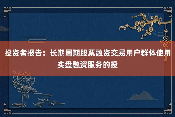 投资者报告：长期周期股票融资交易用户群体使用实盘融资服务的投