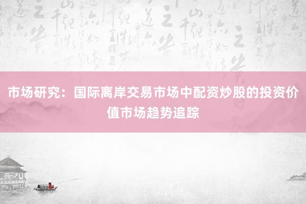 市场研究：国际离岸交易市场中配资炒股的投资价值市场趋势追踪