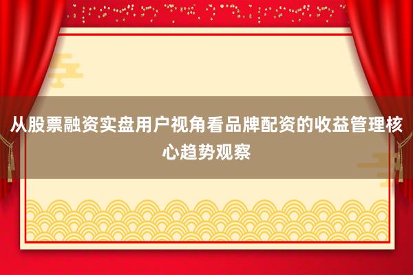 从股票融资实盘用户视角看品牌配资的收益管理核心趋势观察