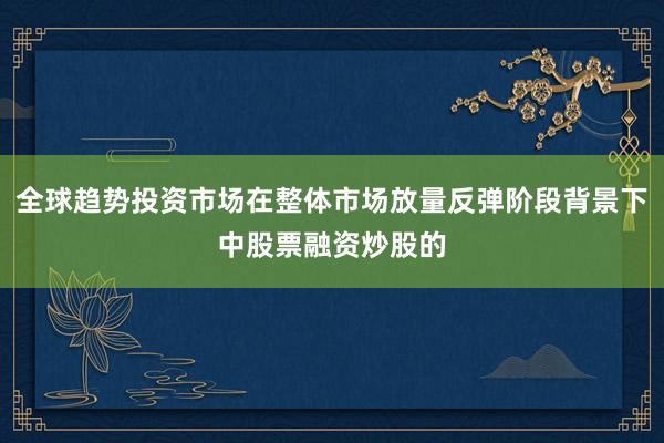 全球趋势投资市场在整体市场放量反弹阶段背景下中股票融资炒股的