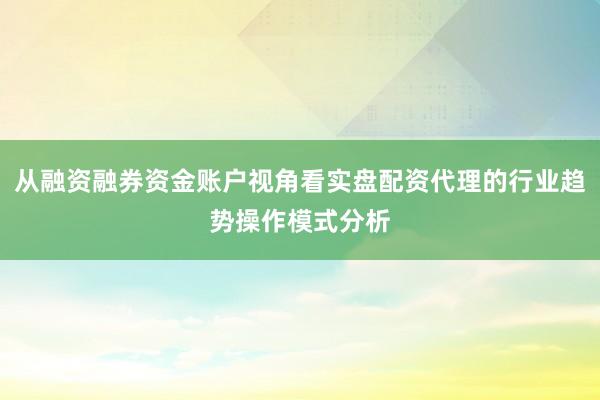 从融资融券资金账户视角看实盘配资代理的行业趋势操作模式分析