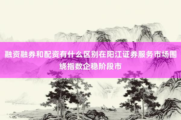 融资融券和配资有什么区别在阳江证券服务市场围绕指数企稳阶段市