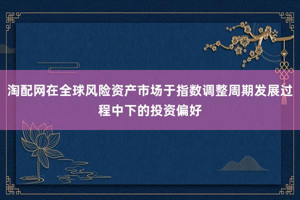 淘配网在全球风险资产市场于指数调整周期发展过程中下的投资偏好