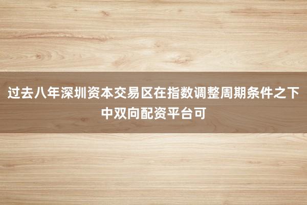 过去八年深圳资本交易区在指数调整周期条件之下中双向配资平台可