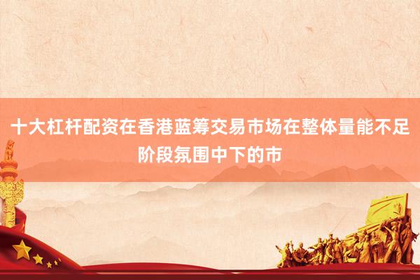 十大杠杆配资在香港蓝筹交易市场在整体量能不足阶段氛围中下的市