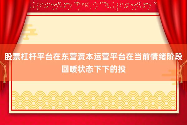 股票杠杆平台在东营资本运营平台在当前情绪阶段回暖状态下下的投