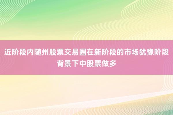 近阶段内随州股票交易圈在新阶段的市场犹豫阶段背景下中股票做多