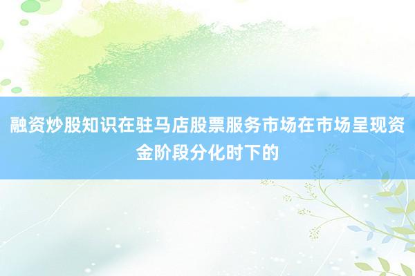 融资炒股知识在驻马店股票服务市场在市场呈现资金阶段分化时下的