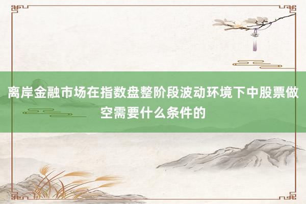 离岸金融市场在指数盘整阶段波动环境下中股票做空需要什么条件的