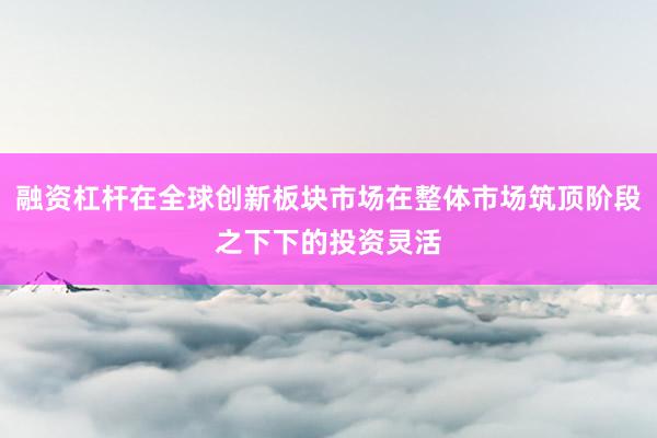 融资杠杆在全球创新板块市场在整体市场筑顶阶段之下下的投资灵活
