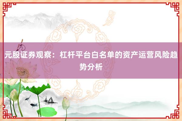 元股证券观察:杠杆平台白名单的资产运营风险趋势分析