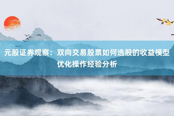 元股证券观察：双向交易股票如何选股的收益模型优化操作经验分析