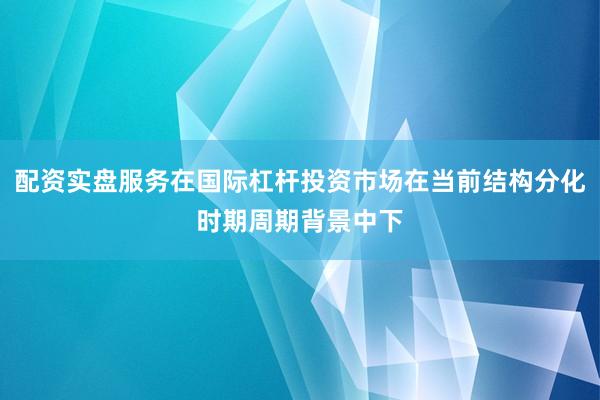 配资实盘服务在国际杠杆投资市场在当前结构分化时期周期背景中下