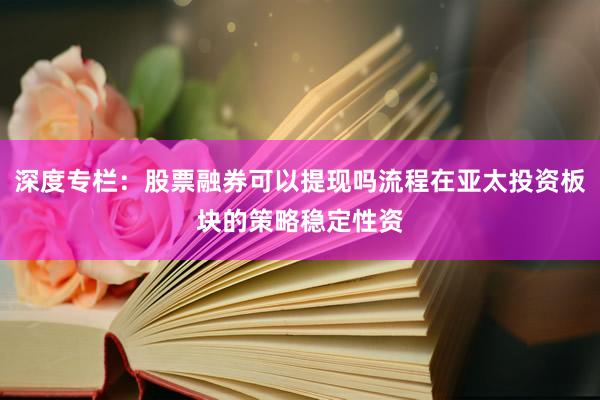 深度专栏：股票融券可以提现吗流程在亚太投资板块的策略稳定性资