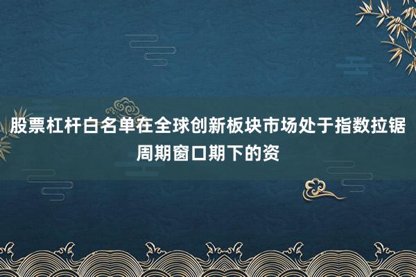 股票杠杆白名单在全球创新板块市场处于指数拉锯周期窗口期下的资
