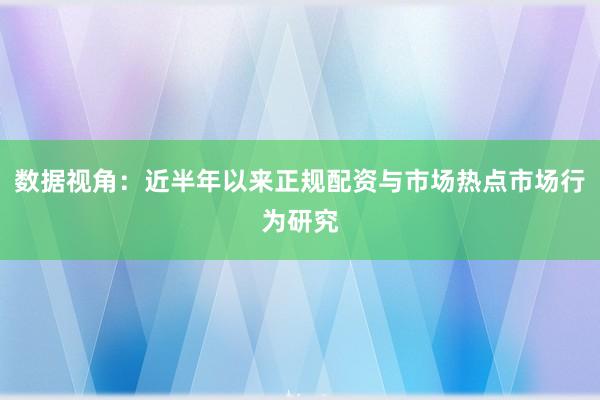 数据视角：近半年以来正规配资与市场热点市场行为研究