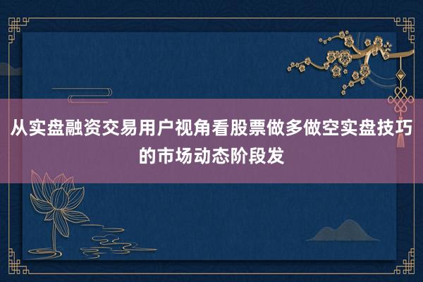 从实盘融资交易用户视角看股票做多做空实盘技巧的市场动态阶段发