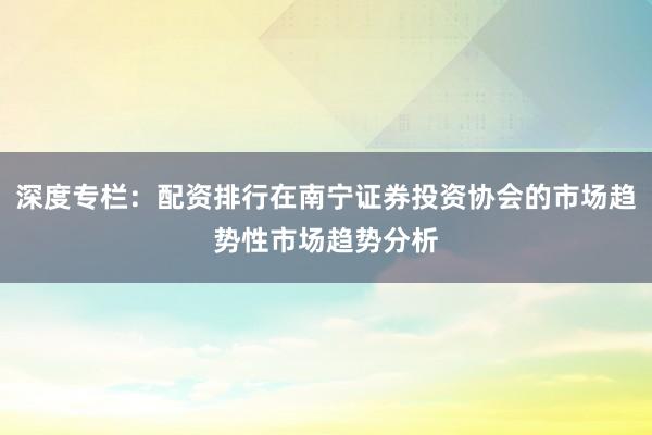 深度专栏：配资排行在南宁证券投资协会的市场趋势性市场趋势分析