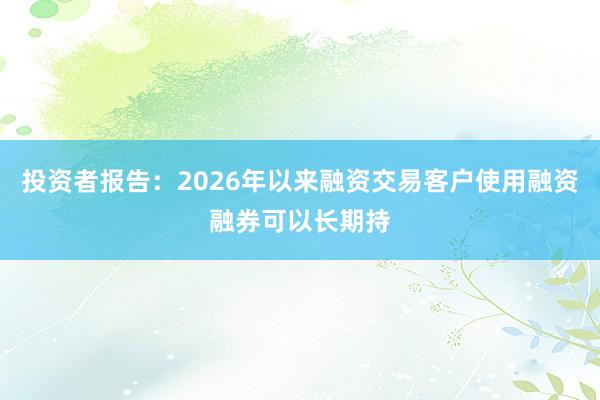 投资者报告：2026年以来融资交易客户使用融资融券可以长期持