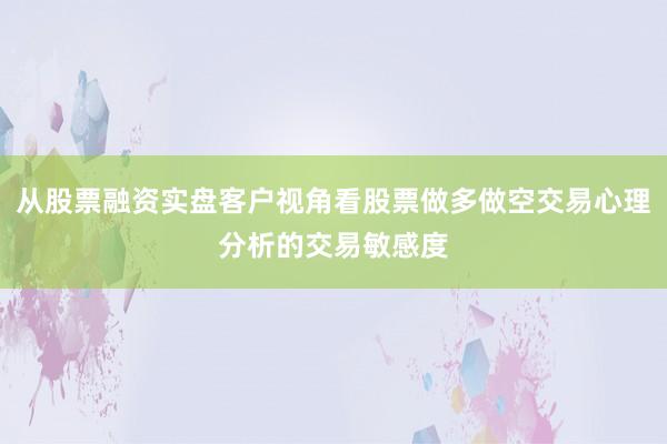 从股票融资实盘客户视角看股票做多做空交易心理分析的交易敏感度