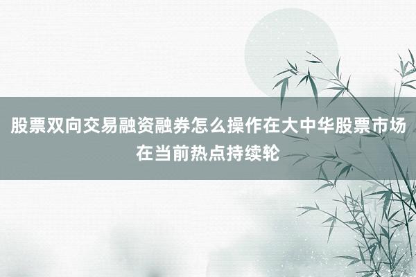 股票双向交易融资融券怎么操作在大中华股票市场在当前热点持续轮