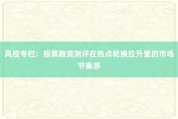 风控专栏：股票融资测评在热点轮换拉升里的市场节奏感