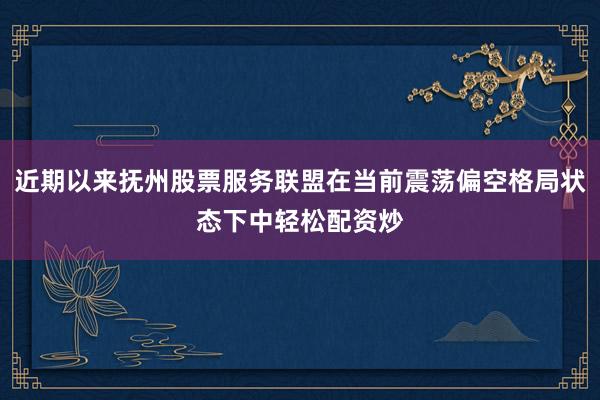 近期以来抚州股票服务联盟在当前震荡偏空格局状态下中轻松配资炒