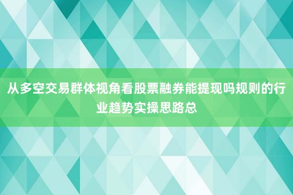 从多空交易群体视角看股票融券能提现吗规则的行业趋势实操思路总