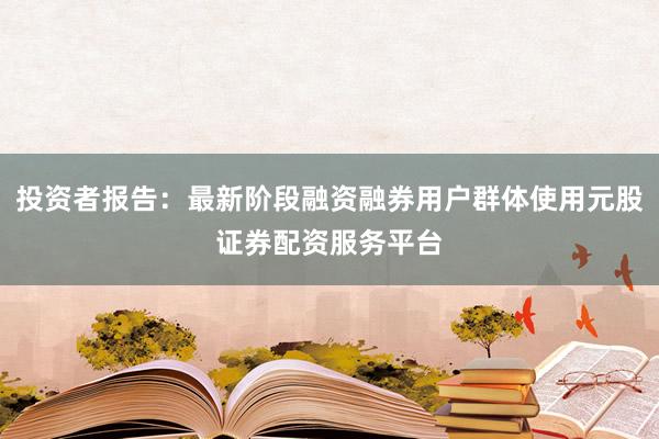 投资者报告：最新阶段融资融券用户群体使用元股证券配资服务平台