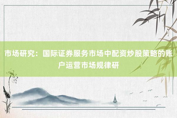 市场研究：国际证券服务市场中配资炒股策略的账户运营市场规律研