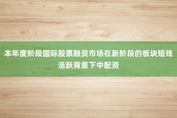 本年度阶段国际股票融资市场在新阶段的板块短线活跃背景下中配资