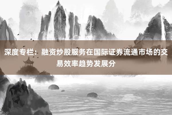 深度专栏：融资炒股服务在国际证券流通市场的交易效率趋势发展分