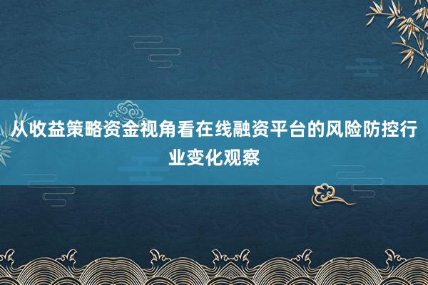 从收益策略资金视角看在线融资平台的风险防控行业变化观察