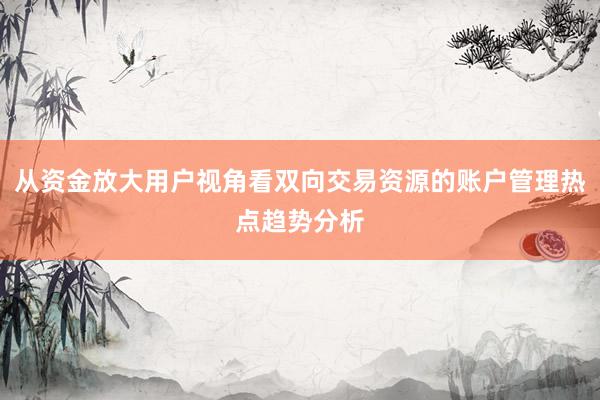 从资金放大用户视角看双向交易资源的账户管理热点趋势分析