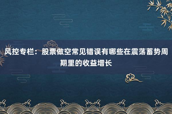风控专栏：股票做空常见错误有哪些在震荡蓄势周期里的收益增长
