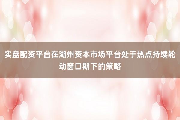 实盘配资平台在湖州资本市场平台处于热点持续轮动窗口期下的策略