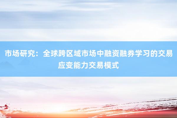 市场研究：全球跨区域市场中融资融券学习的交易应变能力交易模式