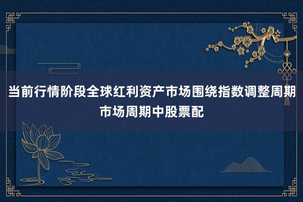 当前行情阶段全球红利资产市场围绕指数调整周期市场周期中股票配