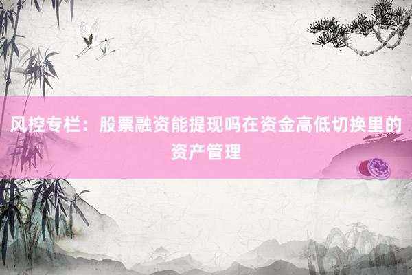 风控专栏：股票融资能提现吗在资金高低切换里的资产管理