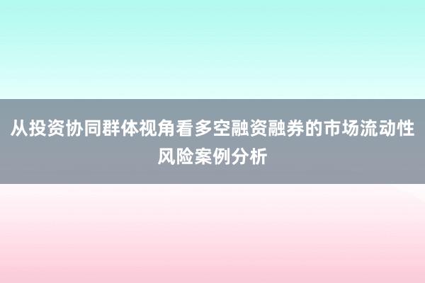 从投资协同群体视角看多空融资融券的市场流动性风险案例分析