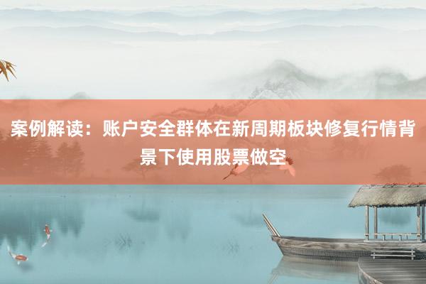 案例解读：账户安全群体在新周期板块修复行情背景下使用股票做空