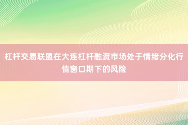 杠杆交易联盟在大连杠杆融资市场处于情绪分化行情窗口期下的风险