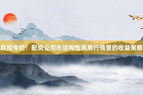 风控专栏：配资公司在结构性筑底行情里的收益策略